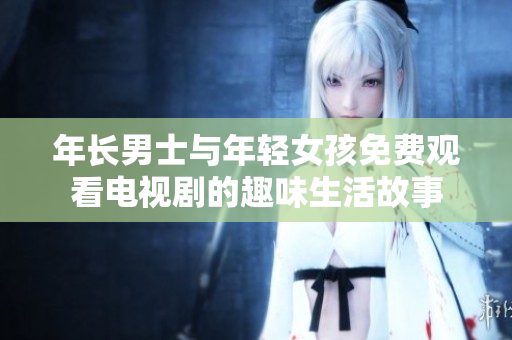 年长男士与年轻女孩免费观看电视剧的趣味生活故事