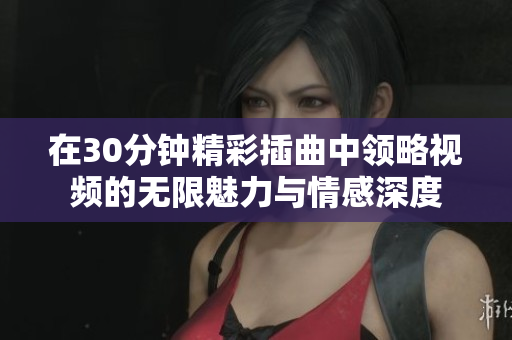 在30分钟精彩插曲中领略视频的无限魅力与情感深度