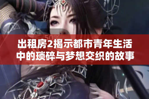 出租房2揭示都市青年生活中的琐碎与梦想交织的故事