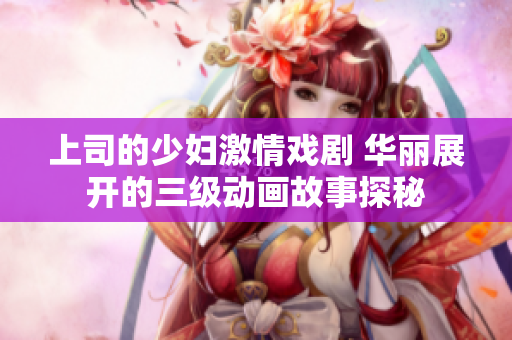 上司的少妇激情戏剧 华丽展开的三级动画故事探秘