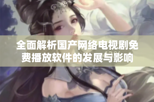 全面解析国产网络电视剧免费播放软件的发展与影响