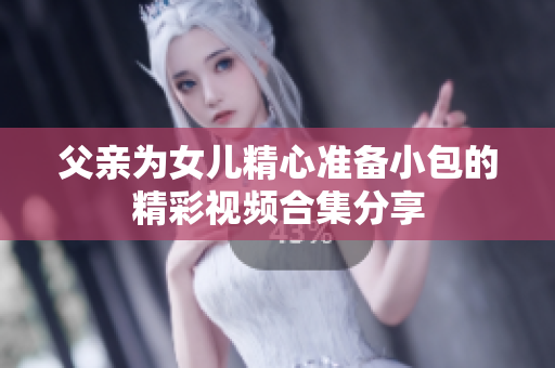 父亲为女儿精心准备小包的精彩视频合集分享