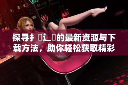 探寻扌喿辶畐的最新资源与下载方法，助你轻松获取精彩内容