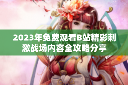 2023年免费观看B站精彩刺激战场内容全攻略分享