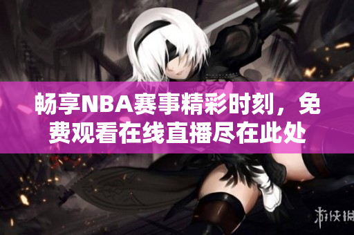 畅享NBA赛事精彩时刻，免费观看在线直播尽在此处