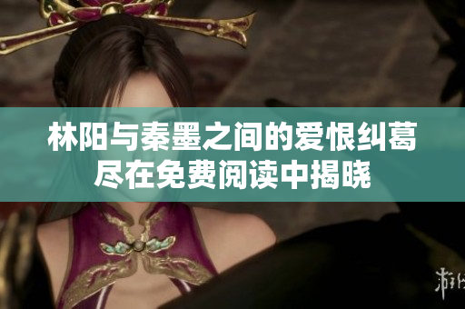 林阳与秦墨之间的爱恨纠葛尽在免费阅读中揭晓