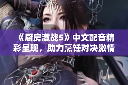 《厨房激战5》中文配音精彩呈现，助力烹饪对决激情升级