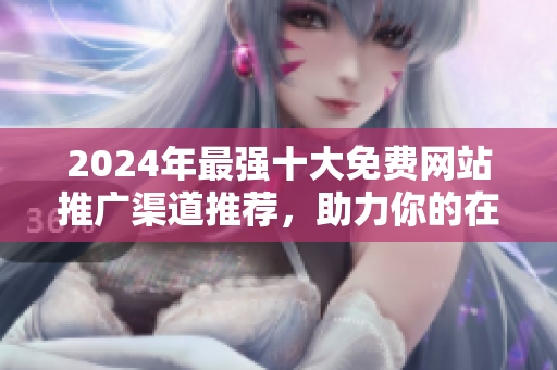 2024年最强十大免费网站推广渠道推荐，助力你的在线业务成长