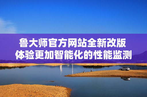 鲁大师官方网站全新改版 体验更加智能化的性能监测服务