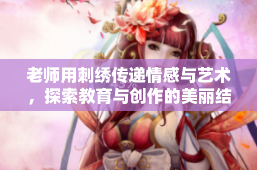 老师用刺绣传递情感与艺术，探索教育与创作的美丽结合