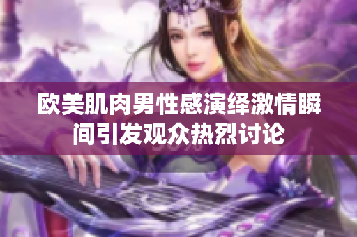 欧美肌肉男性感演绎激情瞬间引发观众热烈讨论