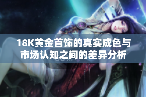 18K黄金首饰的真实成色与市场认知之间的差异分析