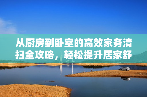 从厨房到卧室的高效家务清扫全攻略，轻松提升居家舒适度