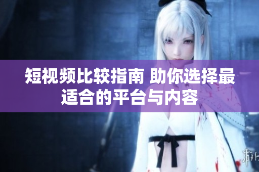 短视频比较指南 助你选择最适合的平台与内容
