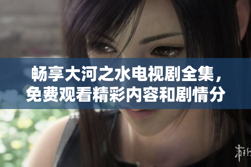 畅享大河之水电视剧全集，免费观看精彩内容和剧情分析