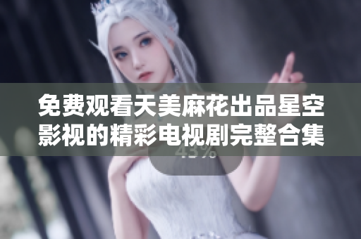 免费观看天美麻花出品星空影视的精彩电视剧完整合集