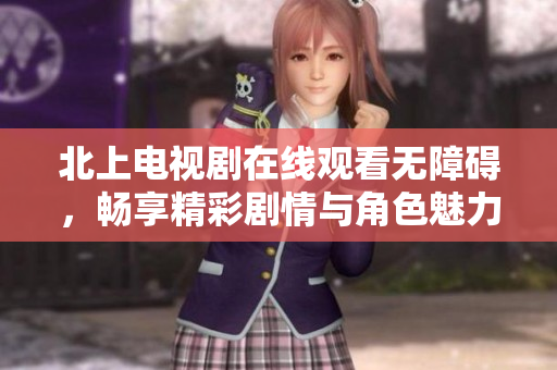 北上电视剧在线观看无障碍，畅享精彩剧情与角色魅力体验