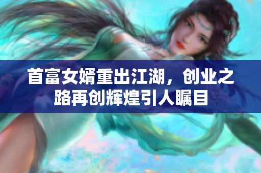 首富女婿重出江湖，创业之路再创辉煌引人瞩目