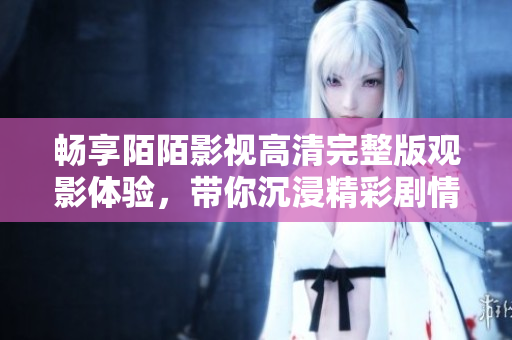 畅享陌陌影视高清完整版观影体验，带你沉浸精彩剧情世界