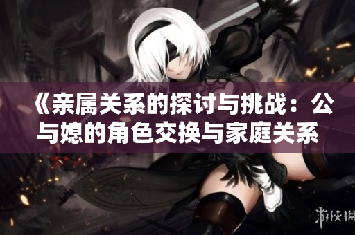 《亲属关系的探讨与挑战：公与媳的角色交换与家庭关系新解》