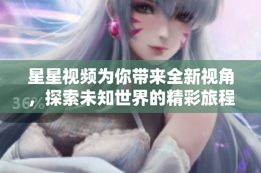 星星视频为你带来全新视角，探索未知世界的精彩旅程
