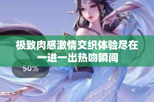 极致肉感激情交织体验尽在一进一出热吻瞬间