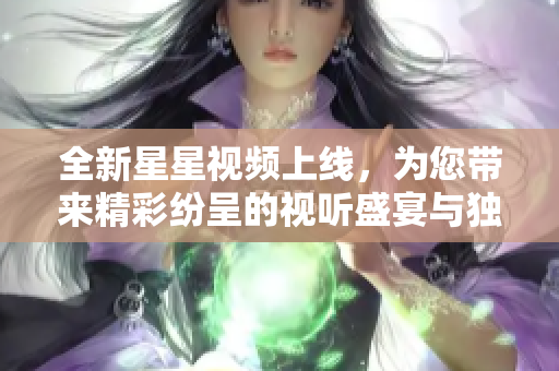 全新星星视频上线，为您带来精彩纷呈的视听盛宴与独特体验