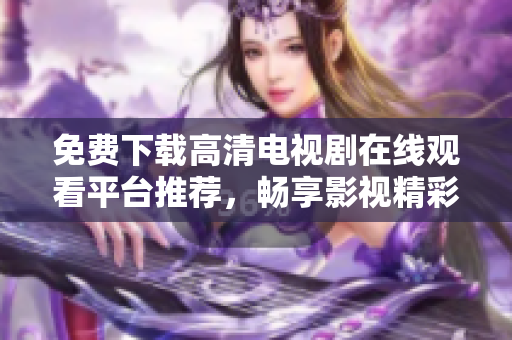 免费下载高清电视剧在线观看平台推荐，畅享影视精彩无阻碍