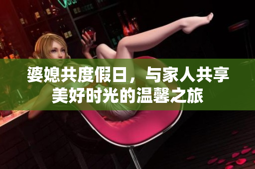婆媳共度假日，与家人共享美好时光的温馨之旅