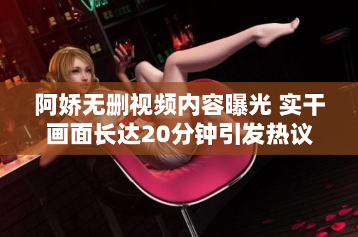 阿娇无删视频内容曝光 实干画面长达20分钟引发热议