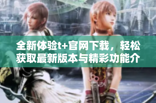 全新体验t+官网下载，轻松获取最新版本与精彩功能介绍
