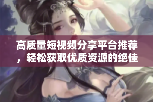 高质量短视频分享平台推荐，轻松获取优质资源的绝佳选择