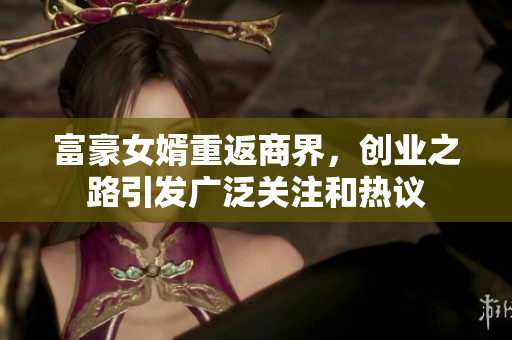 富豪女婿重返商界，创业之路引发广泛关注和热议