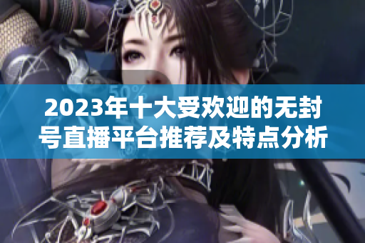 2023年十大受欢迎的无封号直播平台推荐及特点分析