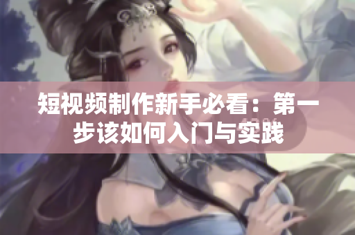 短视频制作新手必看：第一步该如何入门与实践