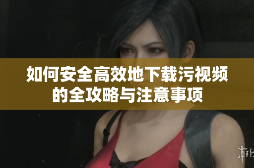 如何安全高效地下载污视频的全攻略与注意事项