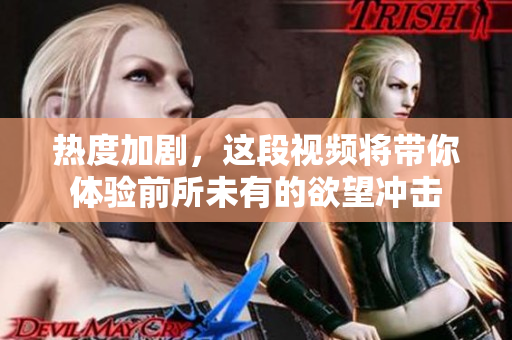 热度加剧，这段视频将带你体验前所未有的欲望冲击