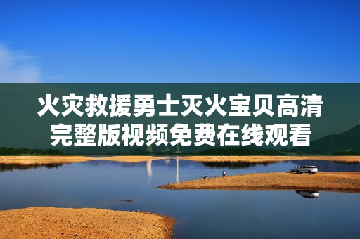 火灾救援勇士灭火宝贝高清完整版视频免费在线观看
