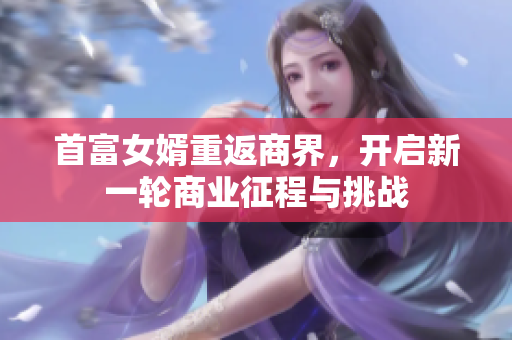 首富女婿重返商界，开启新一轮商业征程与挑战