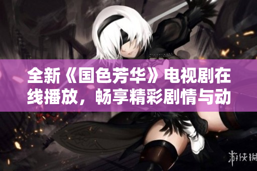 全新《国色芳华》电视剧在线播放，畅享精彩剧情与动人角色！