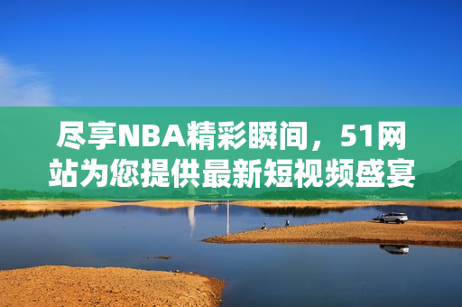 尽享NBA精彩瞬间，51网站为您提供最新短视频盛宴