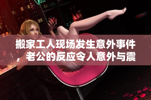 搬家工人现场发生意外事件，老公的反应令人意外与震惊
