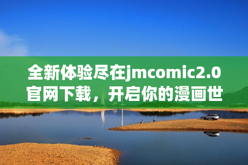 全新体验尽在jmcomic2.0官网下载，开启你的漫画世界探索之旅