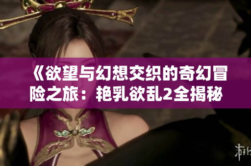 《欲望与幻想交织的奇幻冒险之旅：艳乳欲乱2全揭秘》