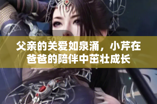 父亲的关爱如泉涌，小芹在爸爸的陪伴中茁壮成长