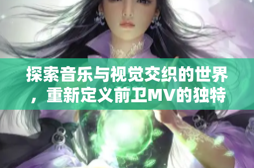 探索音乐与视觉交织的世界，重新定义前卫MV的独特魅力