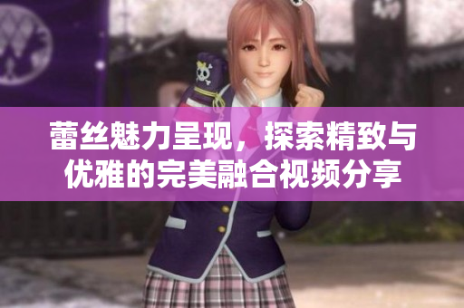 蕾丝魅力呈现，探索精致与优雅的完美融合视频分享