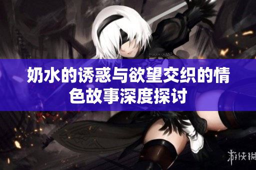 奶水的诱惑与欲望交织的情色故事深度探讨