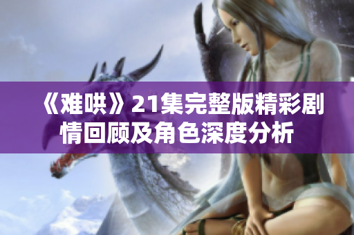 《难哄》21集完整版精彩剧情回顾及角色深度分析