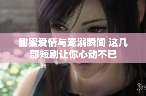 甜蜜爱情与宠溺瞬间 这几部短剧让你心动不已